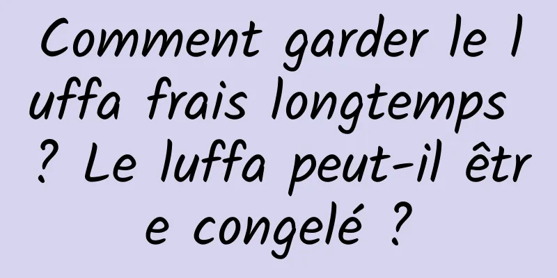 Comment garder le luffa frais longtemps ? Le luffa peut-il être congelé ?