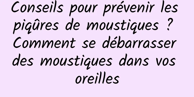 Conseils pour prévenir les piqûres de moustiques ? Comment se débarrasser des moustiques dans vos oreilles