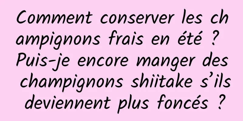 Comment conserver les champignons frais en été ? Puis-je encore manger des champignons shiitake s’ils deviennent plus foncés ?