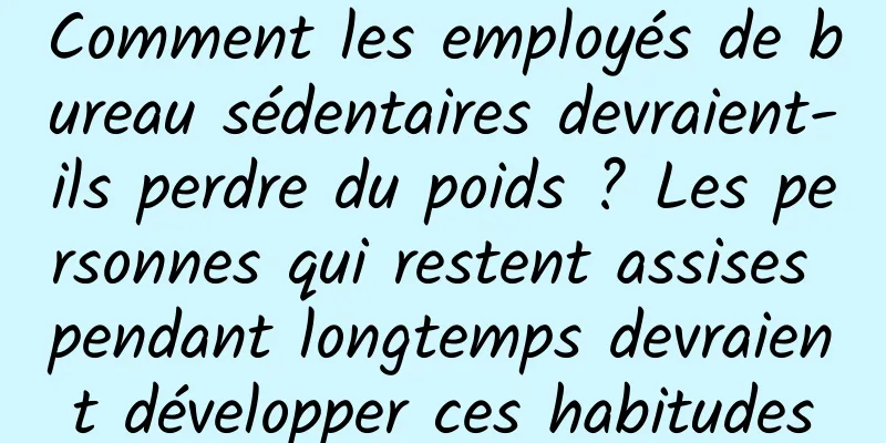 Comment les employés de bureau sédentaires devraient-ils perdre du poids ? Les personnes qui restent assises pendant longtemps devraient développer ces habitudes
