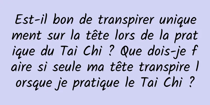 Est-il bon de transpirer uniquement sur la tête lors de la pratique du Tai Chi ? Que dois-je faire si seule ma tête transpire lorsque je pratique le Tai Chi ?
