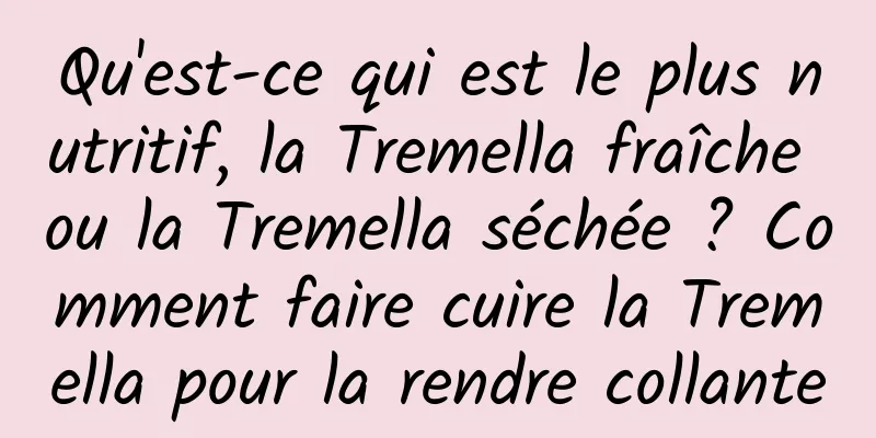 Qu'est-ce qui est le plus nutritif, la Tremella fraîche ou la Tremella séchée ? Comment faire cuire la Tremella pour la rendre collante