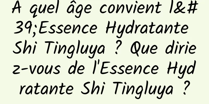 À quel âge convient l'Essence Hydratante Shi Tingluya ? Que diriez-vous de l'Essence Hydratante Shi Tingluya ?