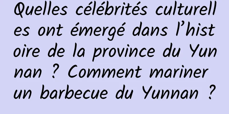 Quelles célébrités culturelles ont émergé dans l’histoire de la province du Yunnan ? Comment mariner un barbecue du Yunnan ?