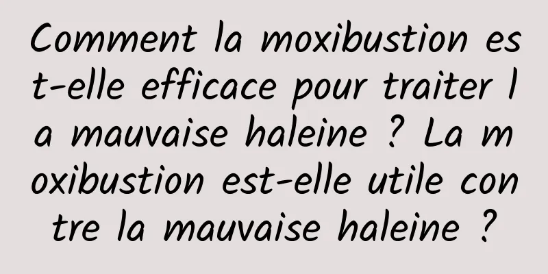 Comment la moxibustion est-elle efficace pour traiter la mauvaise haleine ? La moxibustion est-elle utile contre la mauvaise haleine ?