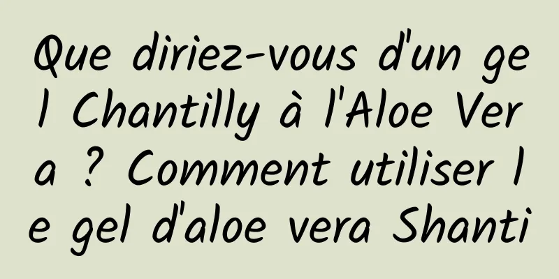 Que diriez-vous d'un gel Chantilly à l'Aloe Vera ? Comment utiliser le gel d'aloe vera Shanti