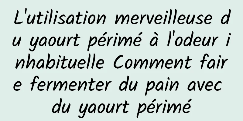 L'utilisation merveilleuse du yaourt périmé à l'odeur inhabituelle Comment faire fermenter du pain avec du yaourt périmé