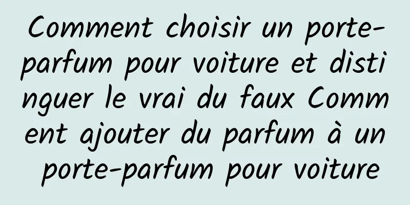 Comment choisir un porte-parfum pour voiture et distinguer le vrai du faux Comment ajouter du parfum à un porte-parfum pour voiture