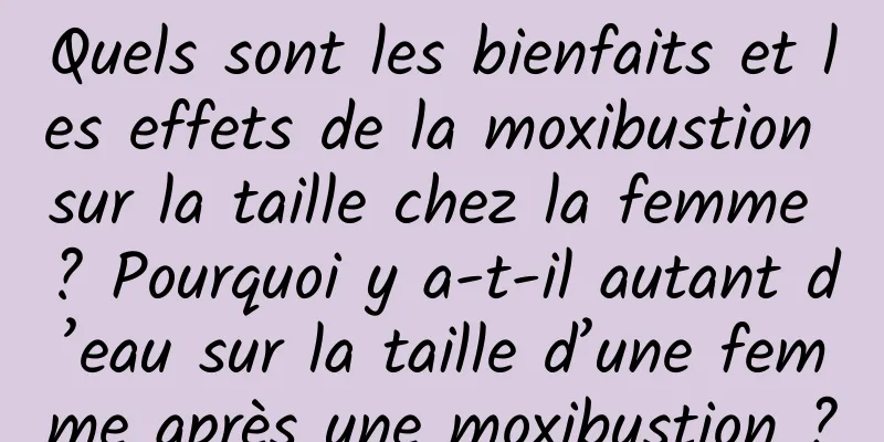 Quels sont les bienfaits et les effets de la moxibustion sur la taille chez la femme ? Pourquoi y a-t-il autant d’eau sur la taille d’une femme après une moxibustion ?