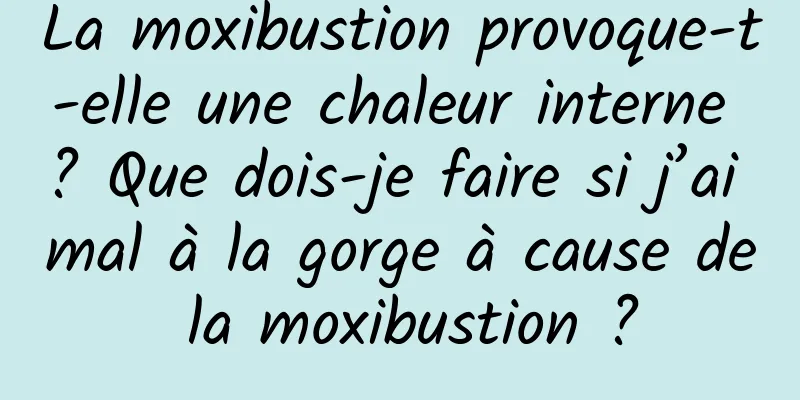 La moxibustion provoque-t-elle une chaleur interne ? Que dois-je faire si j’ai mal à la gorge à cause de la moxibustion ?