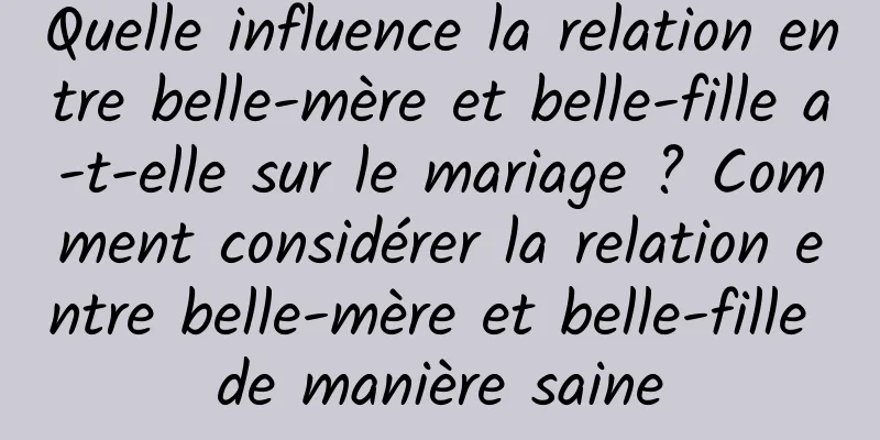 Quelle influence la relation entre belle-mère et belle-fille a-t-elle sur le mariage ? Comment considérer la relation entre belle-mère et belle-fille de manière saine