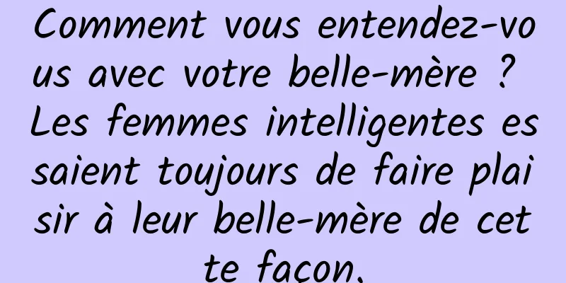 Comment vous entendez-vous avec votre belle-mère ? Les femmes intelligentes essaient toujours de faire plaisir à leur belle-mère de cette façon.