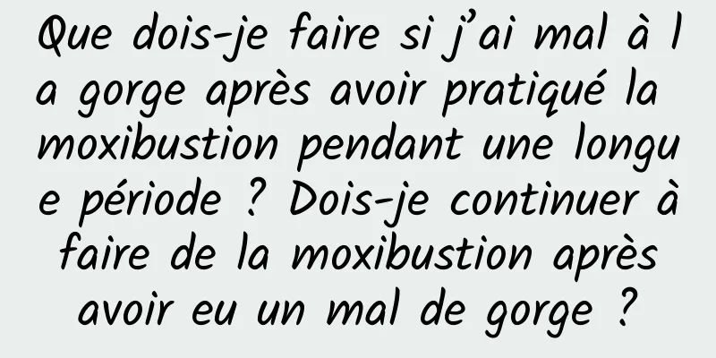 Que dois-je faire si j’ai mal à la gorge après avoir pratiqué la moxibustion pendant une longue période ? Dois-je continuer à faire de la moxibustion après avoir eu un mal de gorge ?