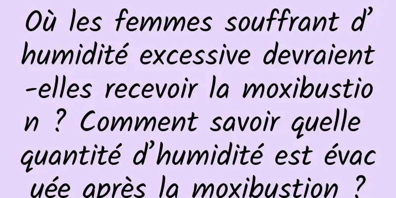 Où les femmes souffrant d’humidité excessive devraient-elles recevoir la moxibustion ? Comment savoir quelle quantité d’humidité est évacuée après la moxibustion ?