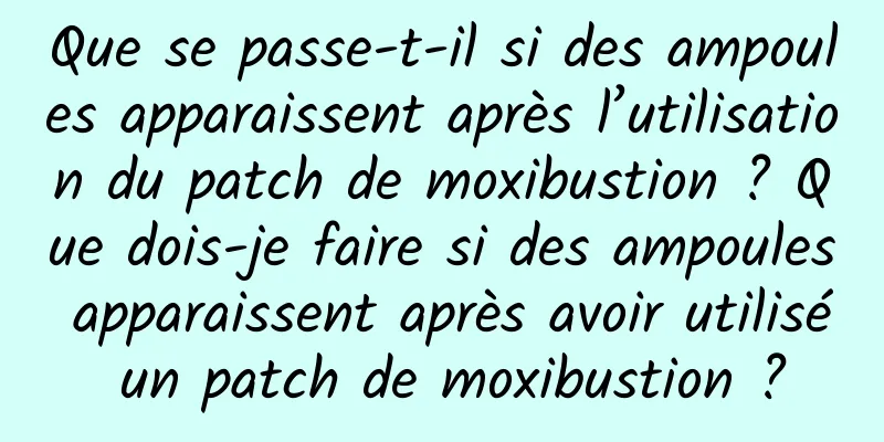 Que se passe-t-il si des ampoules apparaissent après l’utilisation du patch de moxibustion ? Que dois-je faire si des ampoules apparaissent après avoir utilisé un patch de moxibustion ?
