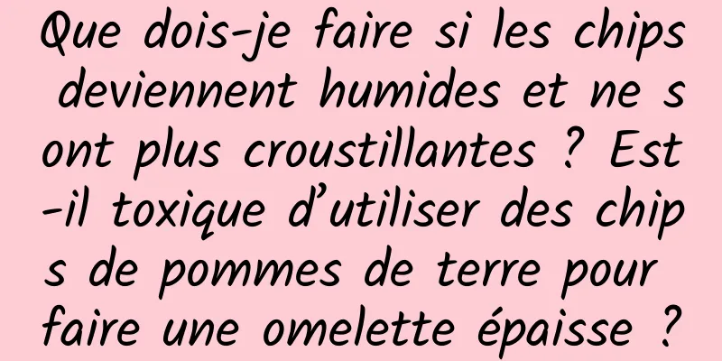 Que dois-je faire si les chips deviennent humides et ne sont plus croustillantes ? Est-il toxique d’utiliser des chips de pommes de terre pour faire une omelette épaisse ?