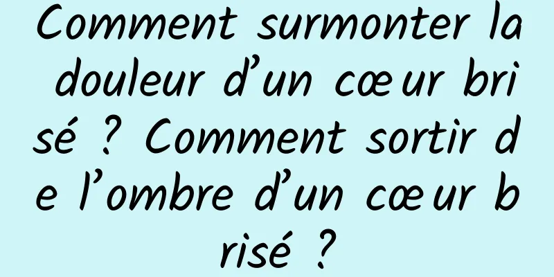 Comment surmonter la douleur d’un cœur brisé ? Comment sortir de l’ombre d’un cœur brisé ?