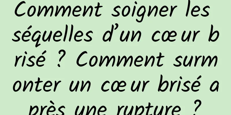 Comment soigner les séquelles d’un cœur brisé ? Comment surmonter un cœur brisé après une rupture ?