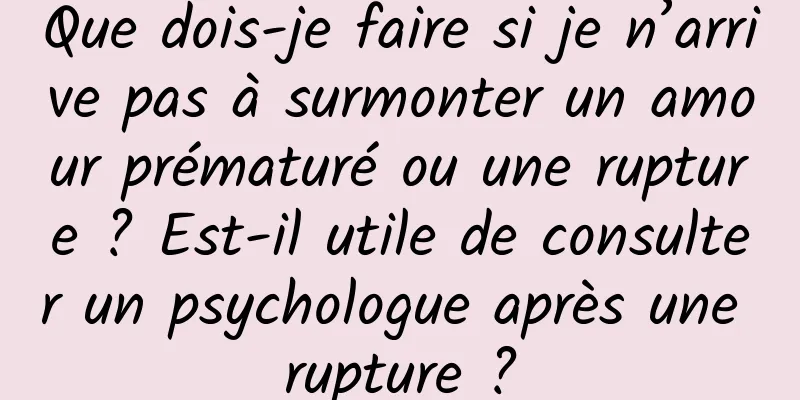Que dois-je faire si je n’arrive pas à surmonter un amour prématuré ou une rupture ? Est-il utile de consulter un psychologue après une rupture ?