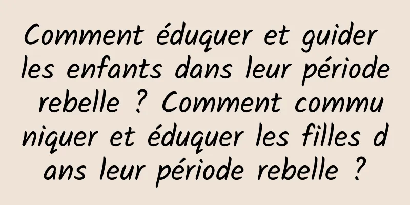 Comment éduquer et guider les enfants dans leur période rebelle ? Comment communiquer et éduquer les filles dans leur période rebelle ?