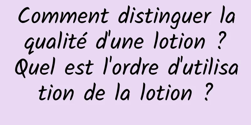 Comment distinguer la qualité d'une lotion ? Quel est l'ordre d'utilisation de la lotion ?