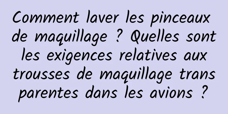 Comment laver les pinceaux de maquillage ? Quelles sont les exigences relatives aux trousses de maquillage transparentes dans les avions ?
