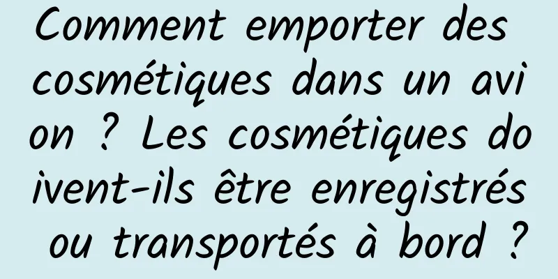 Comment emporter des cosmétiques dans un avion ? Les cosmétiques doivent-ils être enregistrés ou transportés à bord ?
