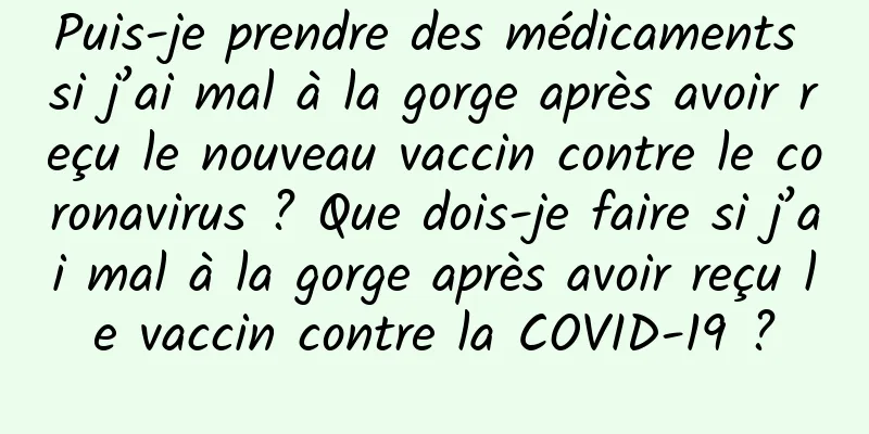 Puis-je prendre des médicaments si j’ai mal à la gorge après avoir reçu le nouveau vaccin contre le coronavirus ? Que dois-je faire si j’ai mal à la gorge après avoir reçu le vaccin contre la COVID-19 ?