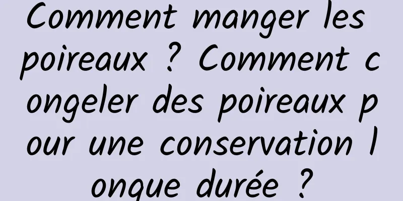 Comment manger les poireaux ? Comment congeler des poireaux pour une conservation longue durée ?