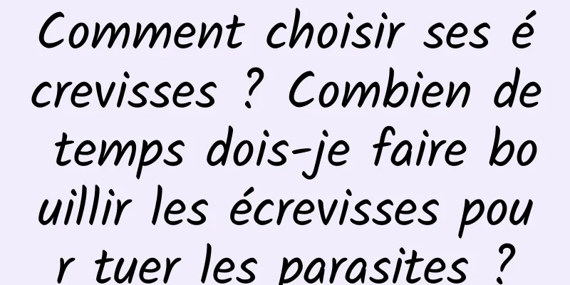 Comment choisir ses écrevisses ? Combien de temps dois-je faire bouillir les écrevisses pour tuer les parasites ?