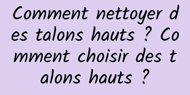 Comment nettoyer des talons hauts ? Comment choisir des talons hauts ?