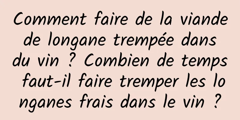 Comment faire de la viande de longane trempée dans du vin ? Combien de temps faut-il faire tremper les longanes frais dans le vin ?