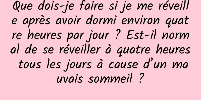 Que dois-je faire si je me réveille après avoir dormi environ quatre heures par jour ? Est-il normal de se réveiller à quatre heures tous les jours à cause d’un mauvais sommeil ?
