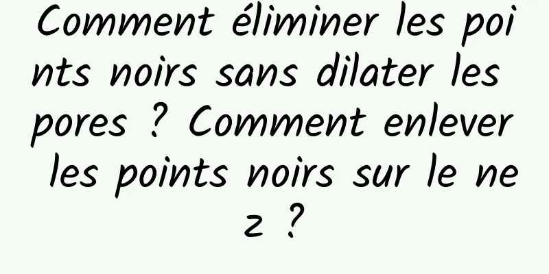 Comment éliminer les points noirs sans dilater les pores ? Comment enlever les points noirs sur le nez ?