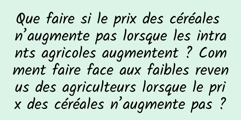 Que faire si le prix des céréales n’augmente pas lorsque les intrants agricoles augmentent ? Comment faire face aux faibles revenus des agriculteurs lorsque le prix des céréales n’augmente pas ?