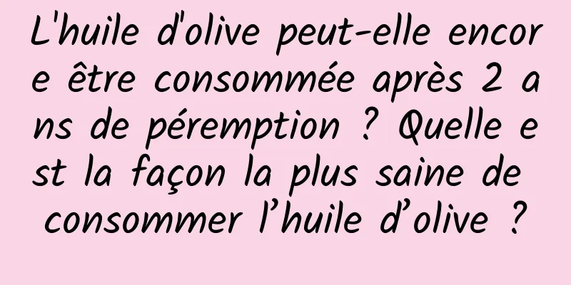 L'huile d'olive peut-elle encore être consommée après 2 ans de péremption ? Quelle est la façon la plus saine de consommer l’huile d’olive ?