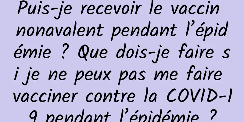 Puis-je recevoir le vaccin nonavalent pendant l’épidémie ? Que dois-je faire si je ne peux pas me faire vacciner contre la COVID-19 pendant l’épidémie ?