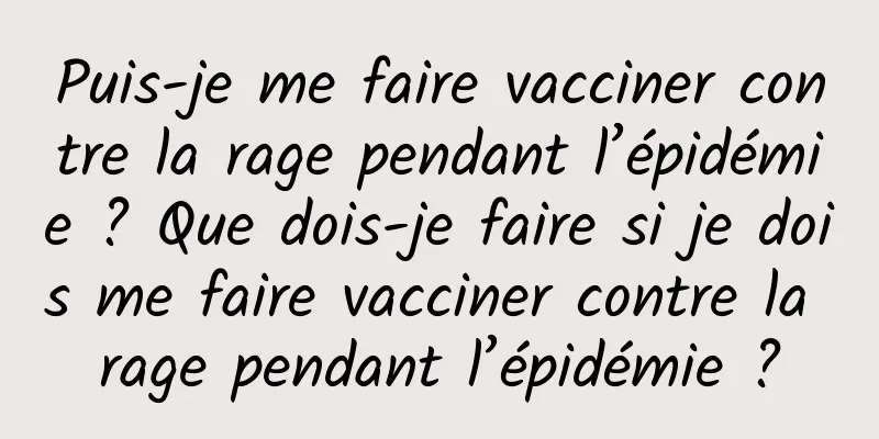 Puis-je me faire vacciner contre la rage pendant l’épidémie ? Que dois-je faire si je dois me faire vacciner contre la rage pendant l’épidémie ?