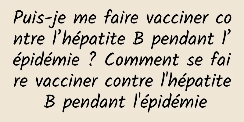 Puis-je me faire vacciner contre l’hépatite B pendant l’épidémie ? Comment se faire vacciner contre l'hépatite B pendant l'épidémie