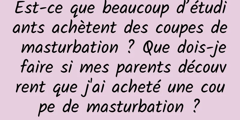 Est-ce que beaucoup d’étudiants achètent des coupes de masturbation ? Que dois-je faire si mes parents découvrent que j'ai acheté une coupe de masturbation ?