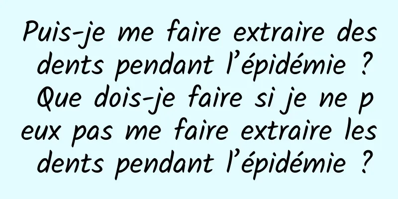 Puis-je me faire extraire des dents pendant l’épidémie ? Que dois-je faire si je ne peux pas me faire extraire les dents pendant l’épidémie ?