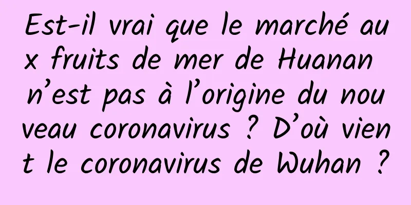 Est-il vrai que le marché aux fruits de mer de Huanan n’est pas à l’origine du nouveau coronavirus ? D’où vient le coronavirus de Wuhan ?