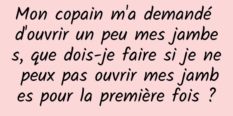 Mon copain m'a demandé d'ouvrir un peu mes jambes, que dois-je faire si je ne peux pas ouvrir mes jambes pour la première fois ?