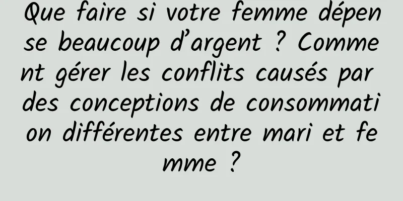 Que faire si votre femme dépense beaucoup d’argent ? Comment gérer les conflits causés par des conceptions de consommation différentes entre mari et femme ?