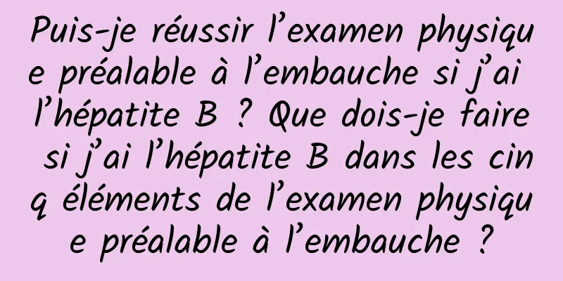 Puis-je réussir l’examen physique préalable à l’embauche si j’ai l’hépatite B ? Que dois-je faire si j’ai l’hépatite B dans les cinq éléments de l’examen physique préalable à l’embauche ?