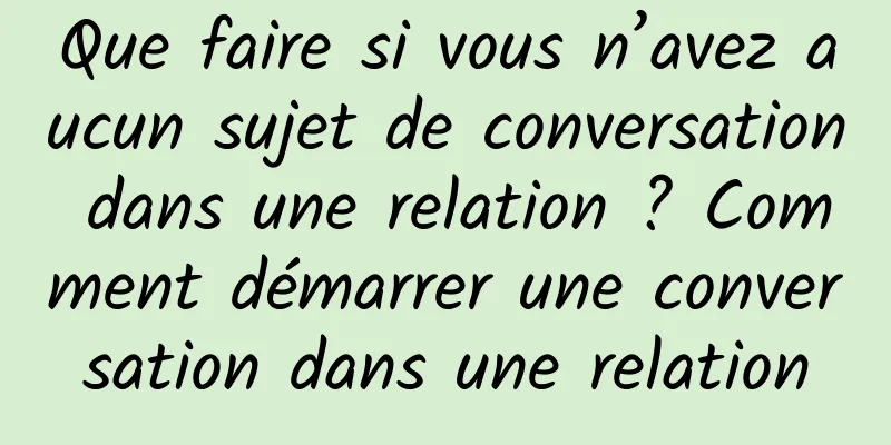 Que faire si vous n’avez aucun sujet de conversation dans une relation ? Comment démarrer une conversation dans une relation