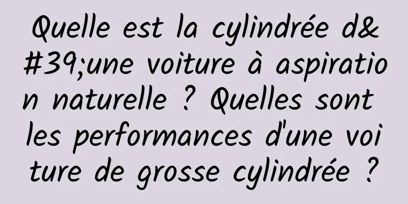Quelle est la cylindrée d'une voiture à aspiration naturelle ? Quelles sont les performances d'une voiture de grosse cylindrée ?