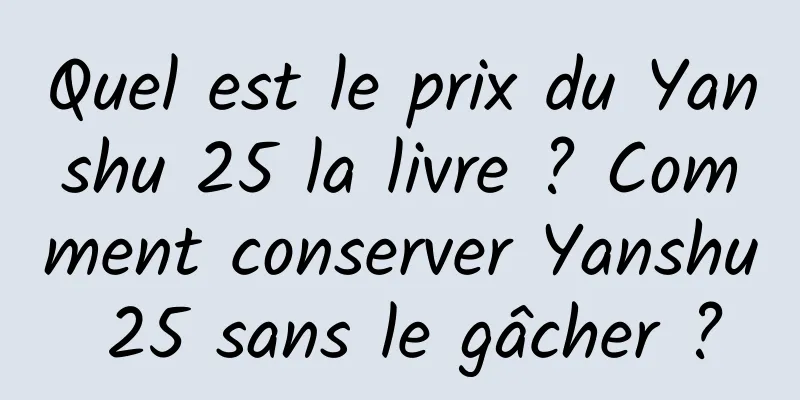 Quel est le prix du Yanshu 25 la livre ? Comment conserver Yanshu 25 sans le gâcher ?