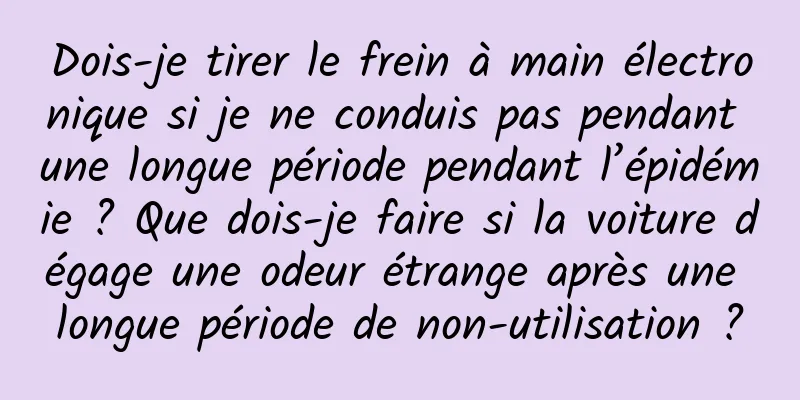 Dois-je tirer le frein à main électronique si je ne conduis pas pendant une longue période pendant l’épidémie ? Que dois-je faire si la voiture dégage une odeur étrange après une longue période de non-utilisation ?