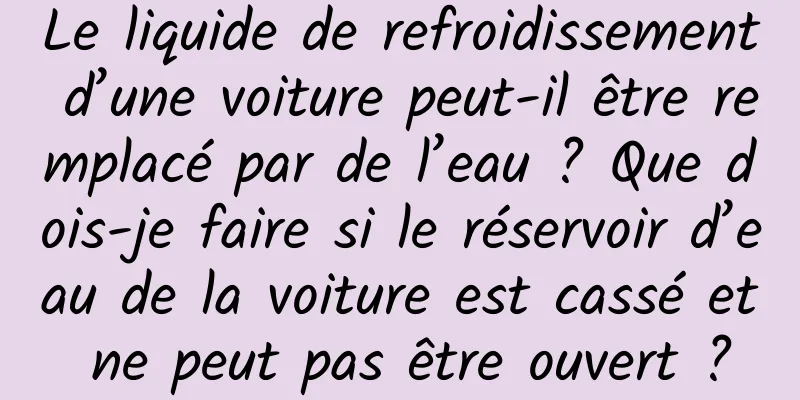 Le liquide de refroidissement d’une voiture peut-il être remplacé par de l’eau ? Que dois-je faire si le réservoir d’eau de la voiture est cassé et ne peut pas être ouvert ?